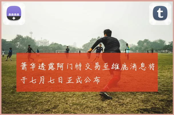 萧华透露阿门特交易至雄鹿消息将于七月七日正式公布