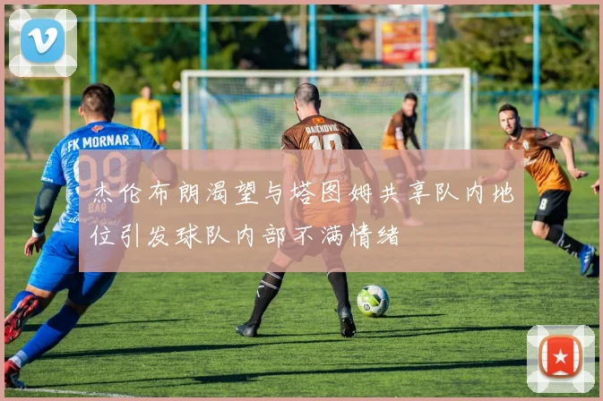 杰伦布朗渴望与塔图姆共享队内地位引发球队内部不满情绪