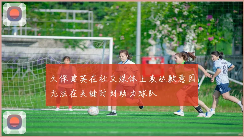 久保建英在社交媒体上表达歉意因无法在关键时刻助力球队