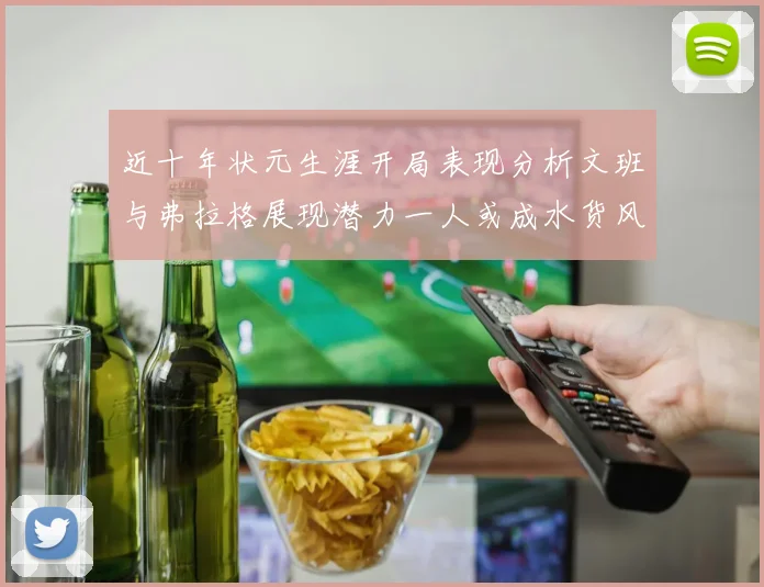 近十年状元生涯开局表现分析文班与弗拉格展现潜力一人或成水货风险
