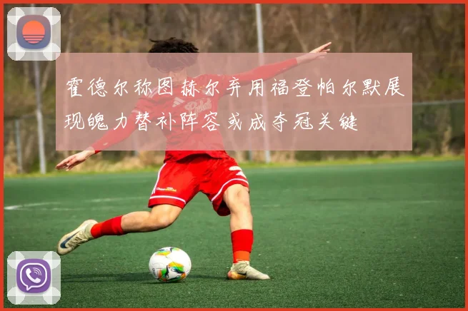 霍德尔称图赫尔弃用福登帕尔默展现魄力替补阵容或成夺冠关键